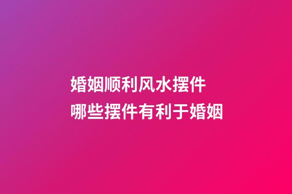 婚姻顺利风水摆件 哪些摆件有利于婚姻